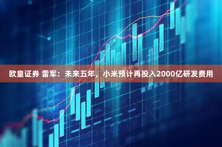 欧皇证券 雷军：未来五年，小米预计再投入2000亿研发费用