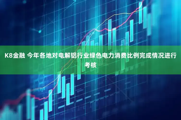 K8金融 今年各地对电解铝行业绿色电力消费比例完成情况进行考核