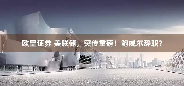 欧皇证券 美联储，突传重磅！鲍威尔辞职？