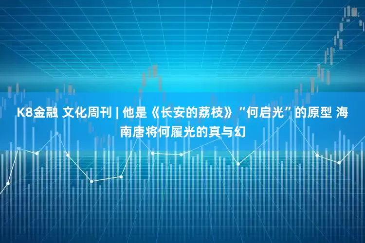 K8金融 文化周刊 | 他是《长安的荔枝》“何启光”的原型 海南唐将何履光的真与幻