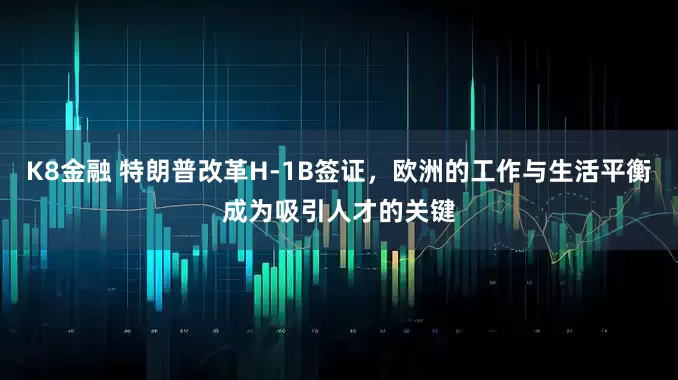 K8金融 特朗普改革H-1B签证，欧洲的工作与生活平衡成为吸引人才的关键