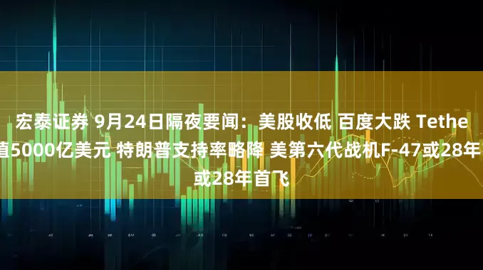 宏泰证券 9月24日隔夜要闻：美股收低 百度大跌 Tether估值5000亿美元 特朗普支持率略降 美第六代战机F-47或28年首飞
