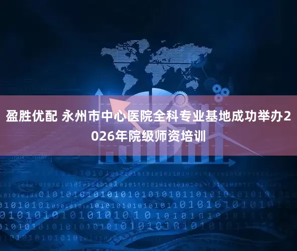盈胜优配 永州市中心医院全科专业基地成功举办2026年院级师资培训