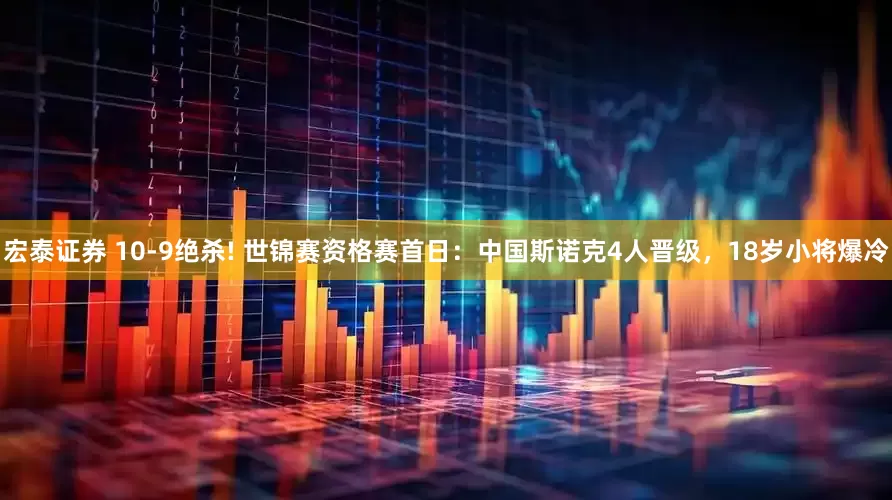宏泰证券 10-9绝杀! 世锦赛资格赛首日：中国斯诺克4人晋级，18岁小将爆冷