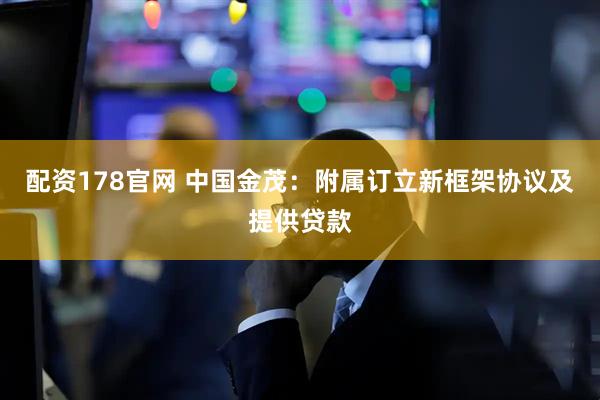 配资178官网 中国金茂：附属订立新框架协议及提供贷款